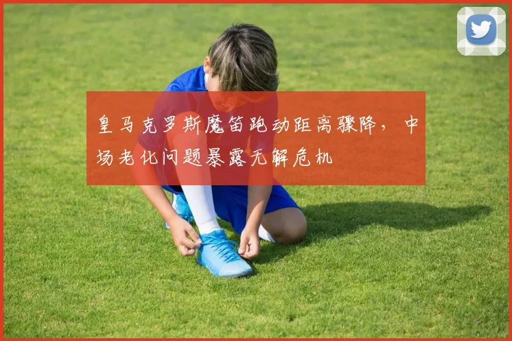 皇马克罗斯魔笛跑动距离骤降,中场老化问题暴露无解危机