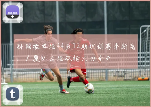 孙铭徽单场44分12助攻创赛季新高，广厦队后场双枪火力全开