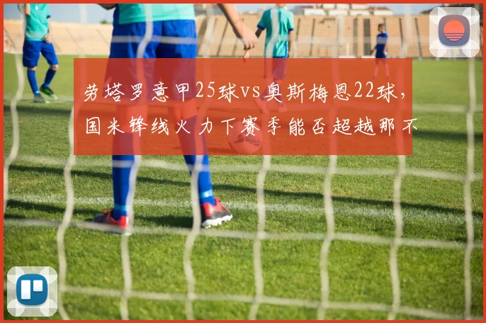劳塔罗意甲25球vs奥斯梅恩22球,国米锋线火力下赛季能否超越那不勒斯