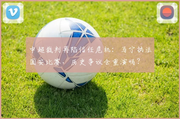 中超裁判再陷信任危机:马宁执法国安比赛,历史争议会重演吗?