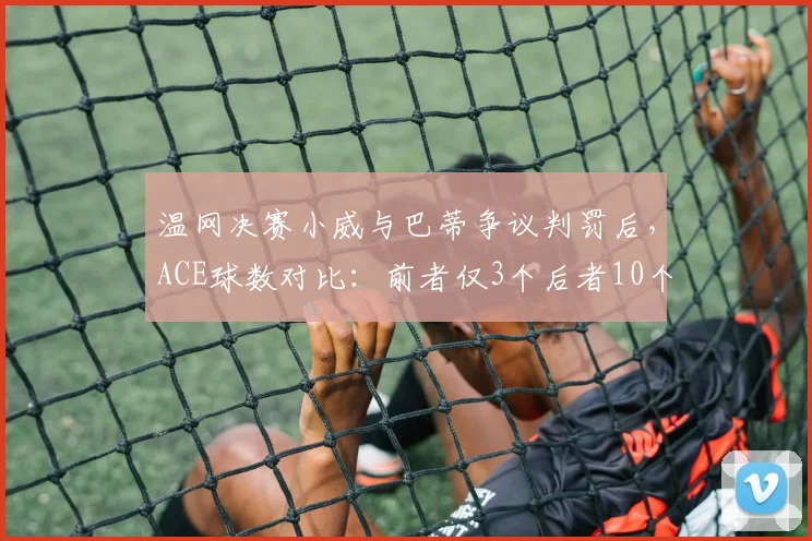 温网决赛小威与巴蒂争议判罚后，ACE球数对比：前者仅3个后者10个