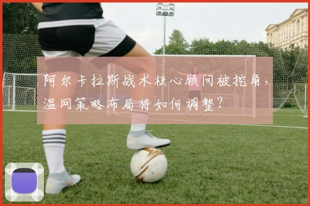 阿尔卡拉斯战术核心顾问被挖角，温网策略布局将如何调整？