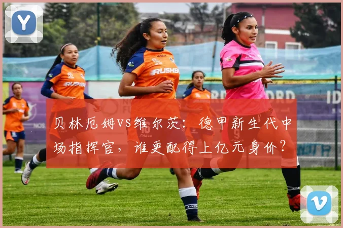 贝林厄姆vs维尔茨：德甲新生代中场指挥官，谁更配得上亿元身价？